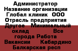 Администратор › Название организации ­ Глобал клиник, ООО › Отрасль предприятия ­ Другое › Минимальный оклад ­ 15 000 - Все города Работа » Вакансии   . Кабардино-Балкарская респ.